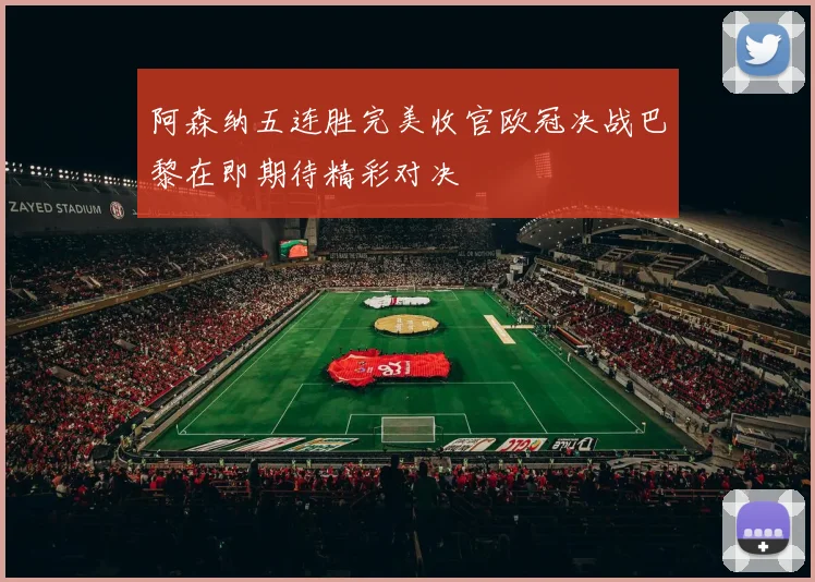 阿森纳五连胜完美收官欧冠决战巴黎在即期待精彩对决