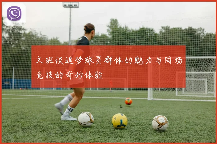 文班谈追梦球员群体的魅力与同场竞技的奇妙体验