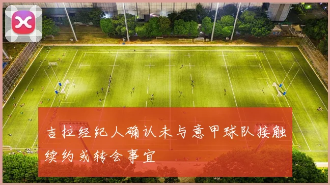 吉拉经纪人确认未与意甲球队接触续约或转会事宜