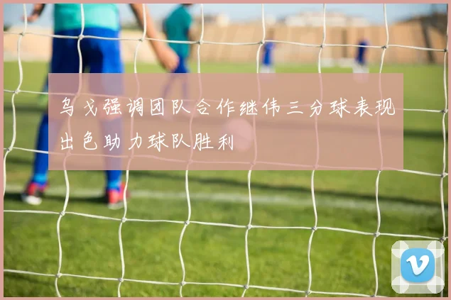 乌戈强调团队合作继伟三分球表现出色助力球队胜利