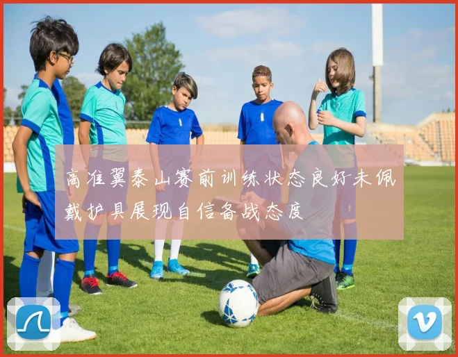 高准翼泰山赛前训练状态良好未佩戴护具展现自信备战态度