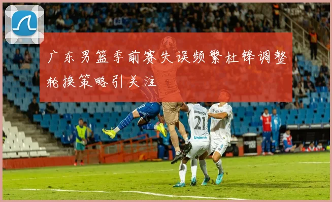 广东男篮季前赛失误频繁杜锋调整轮换策略引关注