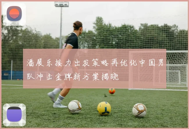 潘展乐接力出发策略再优化中国男队冲击金牌新方案揭晓