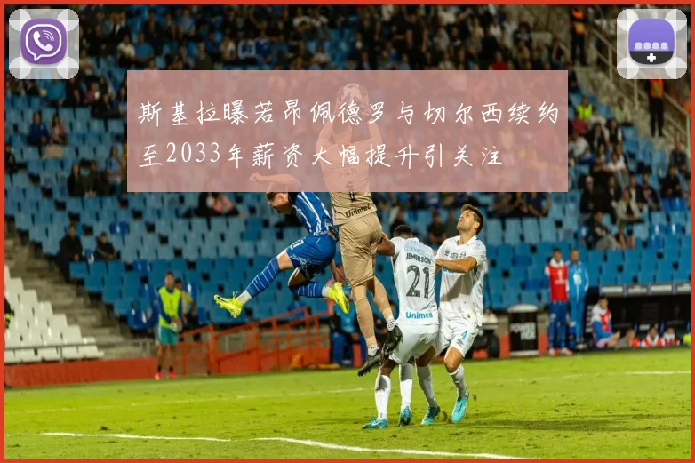 斯基拉曝若昂佩德罗与切尔西续约至2033年薪资大幅提升引关注