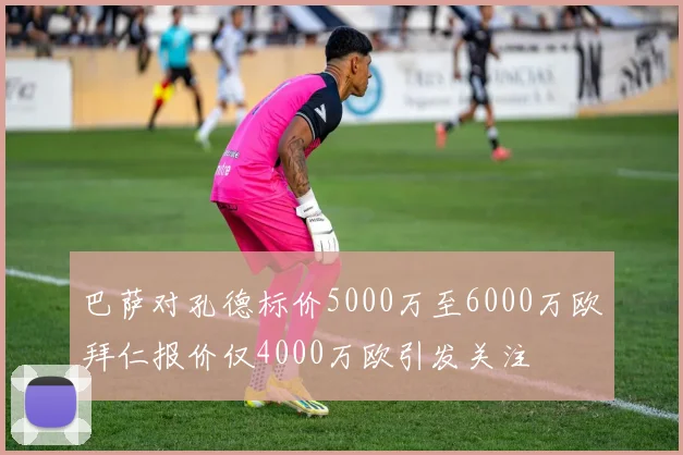 巴萨对孔德标价5000万至6000万欧拜仁报价仅4000万欧引发关注