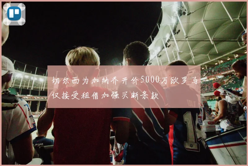 切尔西为加纳乔开价5000万欧罗马仅接受租借加强买断条款