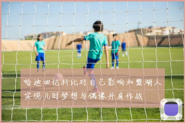 哈迪回忆科比对自己影响加盟湖人实现儿时梦想与偶像并肩作战